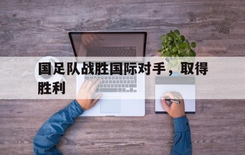 宝盈下载-国足队战胜国际对手，取得胜利(国足击败)